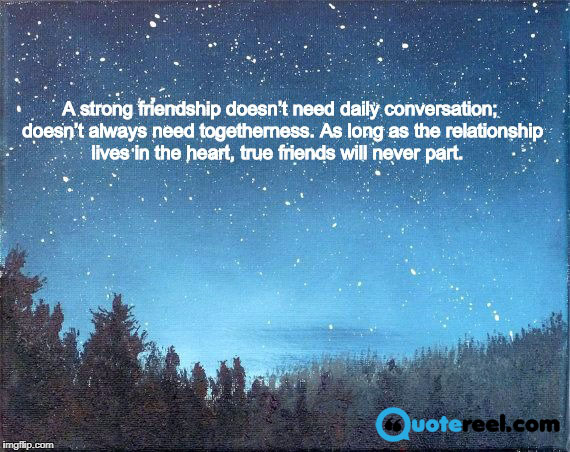 6. A strong friendship doesn’t need daily conversation; doesn’t always need togetherness. As long as the relationship lives in the heart, true friends will never part.