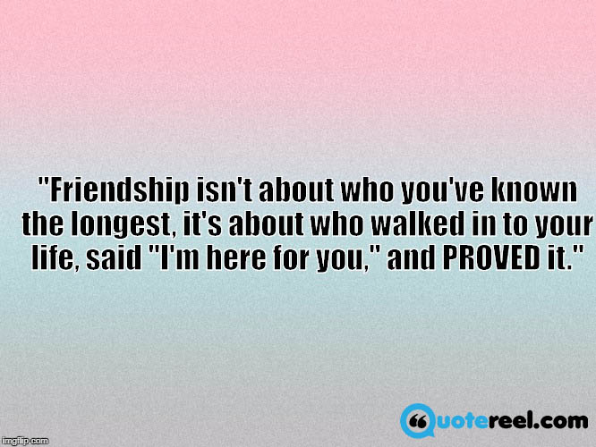 Friendship isn't about who you've known the longest, it's about who walked in to your life, said "I'm here for you," and PROVED it